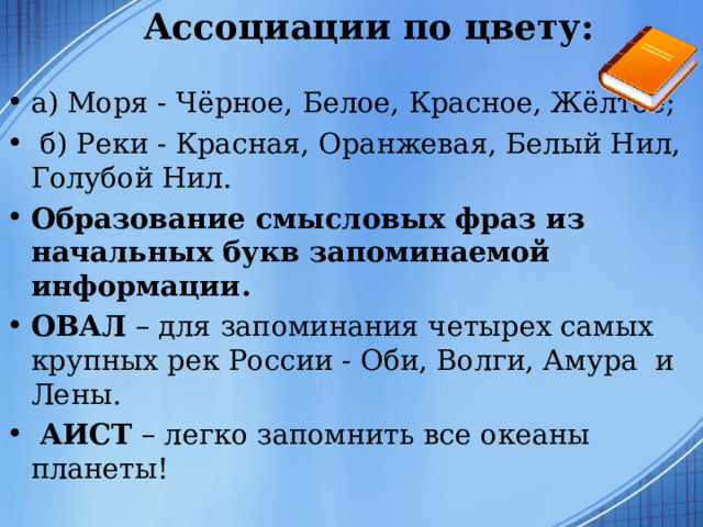 Ассоциации по цвету:   а) Моря - Чёрное, Белое, Красное, Жёлтое;   б) Реки - Красная, Оранжевая, Белый Нил, Голубой Нил. Образование смысловых фраз из начальных букв запоминаемой информации.  ОВАЛ – для запоминания четырех самых крупных рек России - Оби, Волги, Амура  и Лены.  АИСТ – легко запомнить все океаны планеты!  