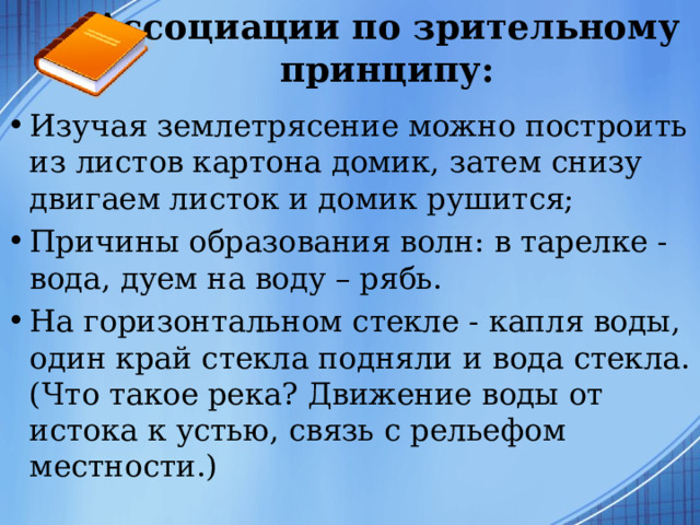 Ассоциации по зрительному принципу: Изучая землетрясение можно построить из листов картона домик, затем снизу двигаем листок и домик рушится; Причины образования волн: в тарелке - вода, дуем на воду – рябь. На горизонтальном стекле - капля воды, один край стекла подняли и вода стекла. (Что такое река? Движение воды от истока к устью, связь с рельефом местности.)  