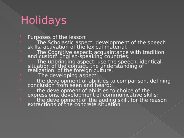 Holidays Purposes of the lesson:   The Scholastic aspect: development of the speech skills, activation of the lexical material.   The Cognitive aspect: acquaintance with tradition and custom English-speaking countries.   The upbringing aspect: use the speech, identical situation of the contact, the understanding of realization of the foreign culture.    The developing aspect:   the development of abilities to comparison, defining conclusion from seen and heard;   the development of abilities to choice of the expressions, development of communicative skills;   the development of the auding skill, for the reason extractions of the concrete situation. 