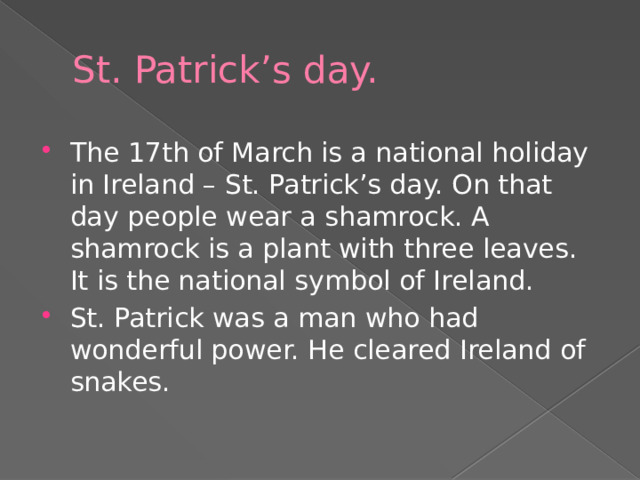 St. Patrick’s day. The 17th of March is a national holiday in Ireland – St. Patrick’s day. On that day people wear a shamrock. A shamrock is a plant with three leaves. It is the national symbol of Ireland. St. Patrick was a man who had wonderful power. He cleared Ireland of snakes. 