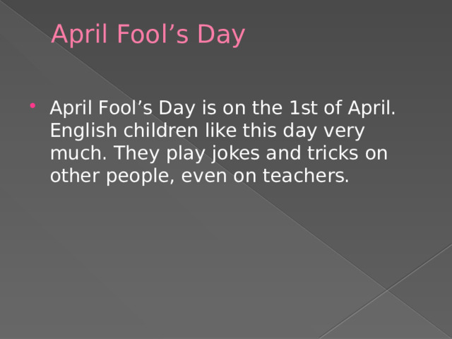 April Fool ’ s Day   April Fool’s Day is on the 1st of April. English children like this day very much. They play jokes and tricks on other people, even on teachers. 