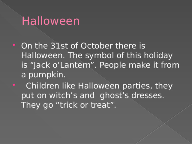 Halloween On the 31st of October there is Halloween. The symbol of this holiday is “Jack o’Lantern”. People make it from a pumpkin.  Children like Halloween parties, they put on witch’s and ghost’s dresses. They go “trick or treat”. 
