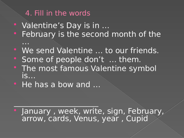 4. Fill in the words Valentine’s Day is in … February is the second month of the … We send Valentine … to our friends. Some of people don’t … them. The most famous Valentine symbol is… He has a bow and … ______________________ January , week, write, sign, February, arrow, cards, Venus, year , Cupid 
