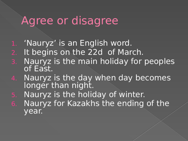 Agree or disagree ‘ Nauryz’ is an English word. It begins on the 22d of March. Nauryz is the main holiday for peoples of East. Nauryz is the day when day becomes longer than night. Nauryz is the holiday of winter. Nauryz for Kazakhs the ending of the year. 