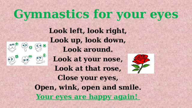 Gymnastics for your eyes Look left, look right, Look up, look down, Look around. Look at your nose, Look at that rose, Close your eyes, Open, wink, оpen and smile. Your eyes are happy again! 