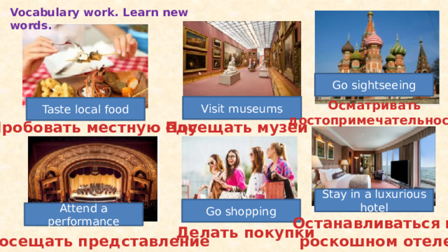 Vocabulary work. Learn new words. Go sightseeing Осматривать достопримечательности Visit museums Taste local food Посещать музеи Пробовать местную еду Stay in a luxurious hotel Go shopping Attend a performance Останавливаться в  роскошном отеле Делать покупки Посещать представление 