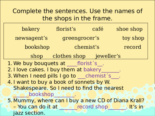 Complete the sentences. Use the names of the shops in the frame.  bakery florist’s café shoe shop newsagent’s greengrocer’s toy shop bookshop chemist’s record shop clothes shop jeweller’s We buy bouquets at ____florist´s__. I love cakes. I buy them at bakery_______. When I need pills I go to ___chemist´s___.  I want to buy a book of sonnets by W. Shakespeare. So I need to find the nearest ______bookshop________. Mummy, where can I buy a new CD of Diana Krall? – You can do it at _______record shop_______. It’s in jazz section. 