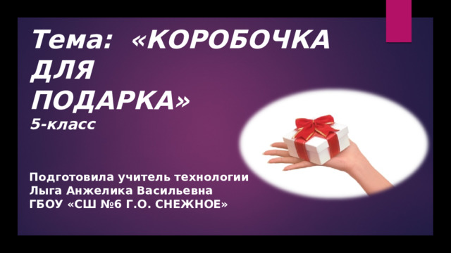  Тема:  «КОРОБОЧКА ДЛЯ ПОДАРКА»  5-класс Подготовила учитель технологии Лыга Анжелика Васильевна ГБОУ «СШ №6 Г.О. СНЕЖНОЕ» 