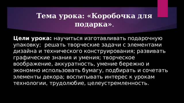  Тема урока: «Коробочка для подарка» .   Цели урока: научиться изготавливать подарочную упаковку; решать творческие задачи с элементами дизайна и технического конструирования; развивать графические знания и умения; творческое воображение, аккуратность, умение бережно и экономно использовать бумагу, подбирать и сочетать элементы декора; воспитывать интерес к урокам технологии, трудолюбие, целеустремленность.   