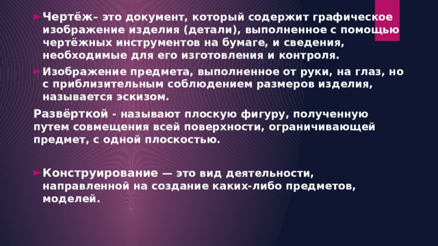 Чертёж – это документ, который содержит графическое изображение изделия (детали), выполненное с помощью чертёжных инструментов на бумаге, и сведения, необходимые для его изготовления и контроля. Изображение предмета, выполненное от руки, на глаз, но с приблизительным соблюдением размеров изделия, называется эскизом. Развёрткой  - называют плоскую фигуру, полученную путем совмещения всей поверхности, ограничивающей предмет, с одной плоскостью.  Конструирование  — это вид деятельности, направленной на создание каких-либо предметов, моделей.  