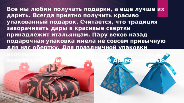 Все мы любим получать подарки, а еще лучше их дарить. Всегда приятно получить красиво упакованный подарок. Считается, что традиция заворачивать дары в красивые свертки принадлежит итальянцам. Пару веков назад подарочная упаковка имела не совсем привычную для нас обертку. Для праздничной упаковки использовалось золото, серебро и даже сахар, в те времена считавшийся настоящей драгоценностью. 