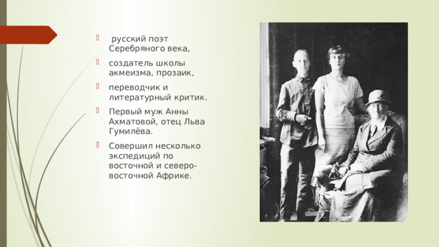  русский поэт Серебряного века, создатель школы акмеизма, прозаик, переводчик и литературный критик. Первый муж Анны Ахматовой, отец Льва Гумилёва. Совершил несколько экспедиций по восточной и северо-восточной Африке. 