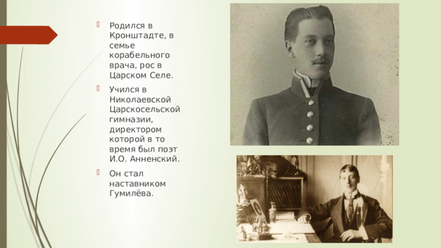 Родился в Кронштадте, в семье корабельного врача, рос в Царском Селе. Учился в Николаевской Царскосельской гимназии, директором которой в то время был поэт И.О. Анненский. Он стал наставником Гумилёва. 