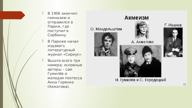В 1906 окончил гимназию и отправился в Париж, где поступил в Сорбонну. В Париже начал издавать литературный журнал «Сириус». Вышло всего три номера; основные авторы – сам Гумилёв и молодая поэтесса Анна Горенко (Ахматова). 