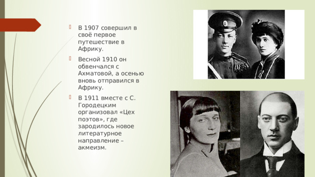 В 1907 совершил в своё первое путешествие в Африку. Весной 1910 он обвенчался с Ахматовой, а осенью вновь отправился в Африку. В 1911 вместе с С. Городецким организовал «Цех поэтов», где зародилось новое литературное направление – акмеизм. 