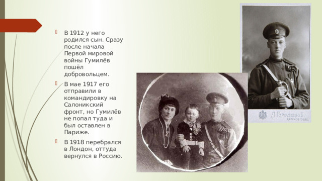 В 1912 у него родился сын. Сразу после начала Первой мировой войны Гумилёв пошёл добровольцем. В мае 1917 его отправили в командировку на Салоникский фронт, но Гумилёв не попал туда и был оставлен в Париже. В 1918 перебрался в Лондон, оттуда вернулся в Россию. 