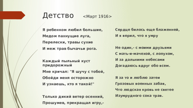 Детство  Я ребенком любил большие, Сердце билось еще блаженней, Медом пахнущие луга, И я верил, что я умру Перелески, травы сухие  И меж трав бычачьи рога. Не один,- с моими друзьями  С мать-и-мачехой, с лопухом, И за дальними небесами Каждый пыльный куст придорожный Догадаюсь вдруг обо всем. Мне кричал: 