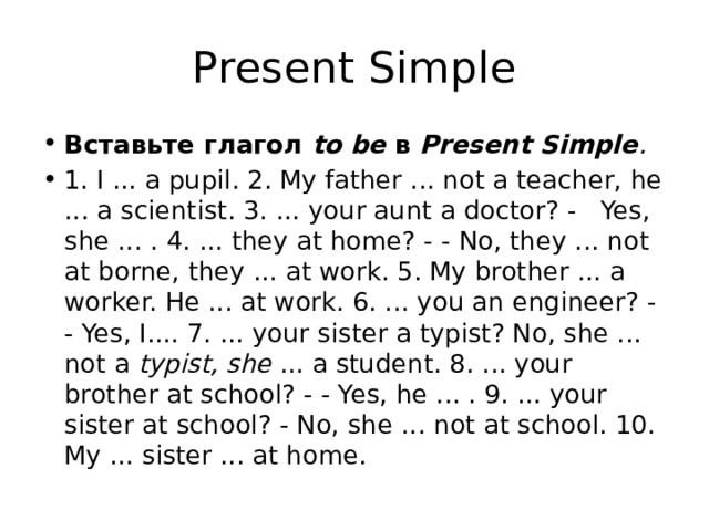 Present Simple Вставьте глагол to be в Present Simple . 1. I ... a pupil. 2. My father ... not a teacher, he ... a scientist. 3. ... your aunt a doctor? - Yes, she ... . 4. ... they at home? - - No, they ... not at borne, they ... at work. 5. My brother ... a worker. He ... at work. 6. ... you an engineer? - - Yes, I.... 7. ... your sister a typist? No, she ... not a typist, she ... a student. 8. ... your brother at school? - - Yes, he ... . 9. ... your sister at school? - No, she ... not at school. 10. My ... sister ... at home. 