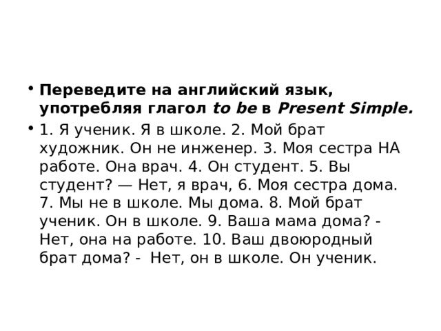 Переведите на английский язык, употребляя глагол to be в Present Simple. 1. Я ученик. Я в школе. 2. Мой брат художник. Он не инженер. 3. Моя сестра на работе. Она врач. 4. Он студент. 5. Вы студент? — Нет, я врач, 6. Моя сестра дома. 7. Мы не в школе. Мы дома. 8. Мой брат ученик. Он в школе. 9. Ваша мама дома? - Нет, она на работе. 10. Ваш двоюрод­ный брат дома? - Нет, он в школе. Он ученик. 