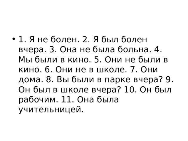 1. Я не болен. 2. Я был болен вчера. 3. Она не была больна. 4. Мы были в кино. 5. Они не были в кино. 6. Они не в школе. 7. Они дома. 8. Вы были в парке вче­ра? 9. Он был в школе вчера? 10. Он был рабо­чим. 11. Она была учительницей. 