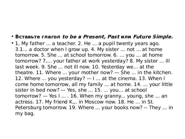 Вставьте глагол to be в Present, Past или Future Simple. 1, My father ... a teacher. 2. He ... a pupil twen­ty years ago. 3.1... a doctor when I grow up. 4. My sister ... not ... at home tomorrow. 5. She ... at school tomorrow. 6. ... you ... at home tomorrow? 7,... your father at work yesterday? 8. My sister ... ill last week. 9. She ... not ill now. 10. Yesterday we... at the theatre. 11. Where ... your mother now? — She ... in the kitchen. 12. Where ... you yesterday? — I ... at the cinema. 13. When I come home tomorrow, all my family ... at home. 14. ... your little sister in bed now? — Yes, she ... 15. ... you... at school tomorrow? — Yes I ... . 16. When my granny... young, she ... an actress. 17. My friend K,,. in Moscow now. 18. He ... in St. Petersburg to­morrow. 19. Where ... your books now? -- They ... in my bag. 