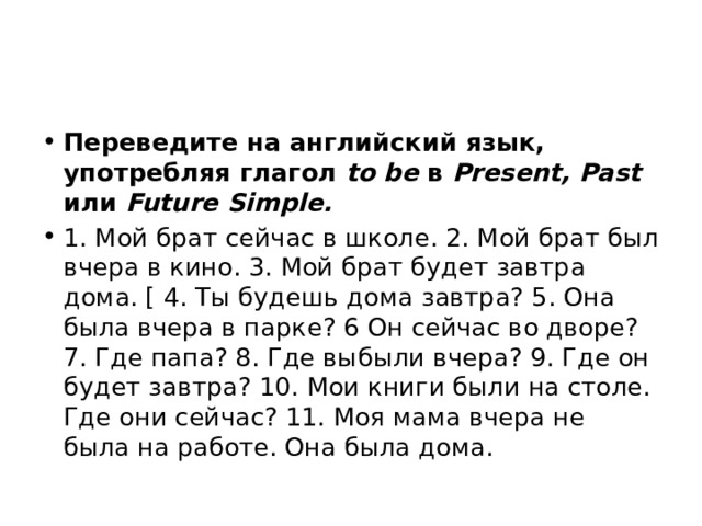 Переведите на английский язык, употребляя глагол to be в Present, Past или Future Simple. 1. Мой брат сейчас в школе. 2. Мой брат был вчера в кино. 3. Мой брат будет завтра дома. [ 4. Ты будешь дома завтра? 5. Она была вчера в парке? 6 Он сейчас во дворе? 7. Где папа? 8. Где выбыли вчера? 9. Где он будет завтра? 10. Мои книги были на столе. Где они сейчас? 11. Моя мама вчера не была на работе. Она была дома. 