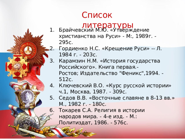 Список  литературы Брайчевский  М.Ю.  «Утверждение  христианства  на  Руси»  -  М:,  1989г.  - 295с. Гордиенко  Н.С.  «Крещение  Руси»  --  Л.  1984  г.  -  203с. Карамзин  Н.М.  «История  государства Российского».  Книга  первая.- Ростов;  Издательство  