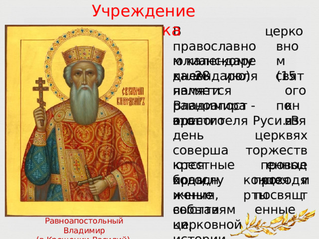 Учреждение  праздника В  православном календаре  28  июля церковном (15  по юлианскому  календарю)  является днем  памяти равноапостольного святого князя Владимира  -  крестителя  Руси.  В в  церквях торжественные этот  день совершаются богослужения, проходят крестные  ходы, проводятся концерты и праздничные выставки, посвященные событиям  церковной  истории. Равноапостольный  Владимир (в Крещении  Василий), великий  князь 