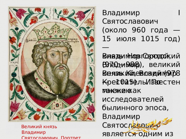 Владимир  I  Святославович  (около 960  года  —  15  июля  1015  год)  —  князь  Новгородский  (970— 988), великий  князь  Киевский  (978— 1015).  Известен  также  как Владимир  Святой,  Владимир Великий,  Владимир  Креститель. По  мнению  исследователей былинного  эпоса,  Владимир Святославович  является  одним из  прообразов  собирательного былинного  персонажа  Владимир Красное  Солнышко. Великий  князь  Владимир  Святославович. Портрет  из Царского  титулярника  17  в. 