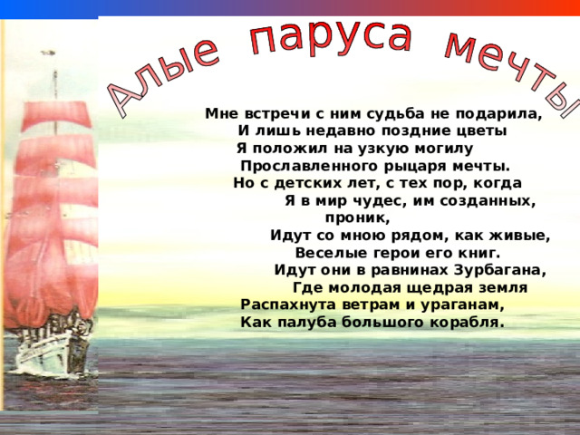  Мне встречи с ним судьба не подарила,  И лишь недавно поздние цветы  Я положил на узкую могилу  Прославленного рыцаря мечты.  Но с детских лет, с тех пор, когда  Я в мир чудес, им созданных, проник,  Идут со мною рядом, как живые,  Веселые герои его книг.  Идут они в равнинах Зурбагана,   Где молодая щедрая земля  Распахнута ветрам и ураганам,  Как палуба большого корабля. 