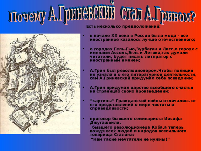  Есть несколько предположений:  в начале ХХ века в России была мода - все иностранное казалось лучше отечественного;  о городах Гель-Гью,Зурбаган и Лисс,о героях с именами Ассоль,Эгль и Летика,так думали читатели, будет писать литератор с иностранным именем;  А.Грин был революционером.Чтобы полиция не узнала и о его литературной деятельности, сам А.Гриневский придумал себе псевдоним;  А.Грин придумал царство всеобщего счастья на страницах своих произведений;  “ картины” Гражданской войны отличались от его представлений о мире чистоты и справедливости;  приговор бывшего семинариста Иосифа Джугашвили,  бывшего революционера Коба,а теперь вождя всех людей и народов всесильного товарища Сталина: “ Нам такие мечтатели не нужны!”   