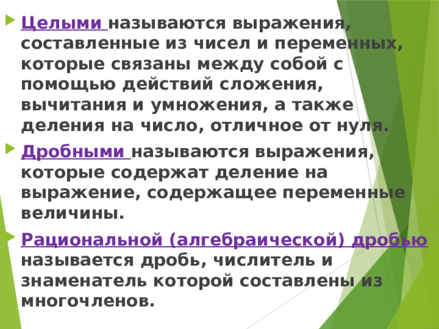 Целыми называются выражения, составленные из чисел и переменных, которые связаны между собой с помощью действий сложения, вычитания и умножения, а также деления на число, отличное от нуля. Дробными называются выражения, которые содержат деление на выражение, содержащее переменные величины. Рациональной (алгебраической) дробью называется дробь, числитель и знаменатель которой составлены из многочленов. 