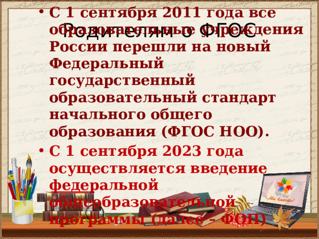 С 1 сентября 2011 года все образовательные учреждения России перешли на новый Федеральный государственный образовательный стандарт начального общего образования (ФГОС НОО).  С 1 сентября 2023 года осуществляется введение федеральной общеобразовательной программы (далее – ФОП) Родителям о ФГОС 