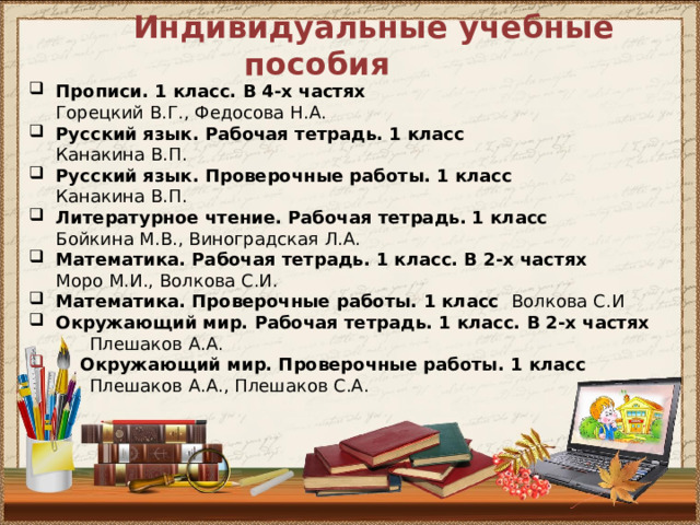  Индивидуальные учебные пособия Прописи. 1 класс. В 4-х частях  Горецкий В.Г., Федосова Н.А. Русский язык. Рабочая тетрадь. 1 класс  Канакина В.П. Русский язык. Проверочные работы. 1 класс  Канакина В.П.  Литературное чтение. Рабочая тетрадь. 1 класс  Бойкина М.В., Виноградская Л.А.  Математика. Рабочая тетрадь. 1 класс. В 2-х частях  Моро М.И., Волкова С.И. Математика. Проверочные работы. 1 класс Волкова С.И Окружающий мир. Рабочая тетрадь. 1 класс. В 2-х частях  Плешаков А.А.   Окружающий мир. Проверочные работы. 1 класс  Плешаков А.А., Плешаков С.А.       