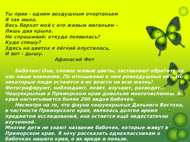 Ты прав - одним воздушным очертаньем Я так мила. Весь бархат мой с его живым миганьем - Лишь два крыла. Не спрашивай: откуда появилась? Куда спешу? Здесь на цветок я лёгкий опустилась, И вот - дышу.  Афанасий Фет   Бабочки! Они, словно живые цветы, заставляют обратить на них наше внимание. По отношению к ним равнодушных нет. Но некоторые люди остаются в их власти на всю жизнь! Фотографируют, наблюдают, ловят, изучают, разводят… Чешуекрылые в Приморском крае довольно многочисленны. В крае насчитывается более 200 видов бабочек.  Несмотря на то, что фауна чешуекрылых Дальнего Востока, в частности Приморского края, являлась долгое время предметом исследований, она остается ещё недостаточно изученной. Многие дети не знают название бабочек, которые живут в Приморском крае. Я хочу рассказать одноклассникам о бабочках нашего края, о их вреде и пользе. 