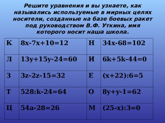   Решите уравнения и вы узнаете, как назывались используемые в мирных целях носители, созданные на базе боевых ракет под руководством В.Ф. Уткина, имя которого носит наша школа.   К 8x-7x+10=12 Л 13y+15y-24=60 З Н Т 3z-2z - 15=32 И 34x-68=102 6k+5k-44=0 528:k-24=64 Е Ц (x+22):6=5 О 54a-28=26 8y+y-1=62 М (25-x):3=0 