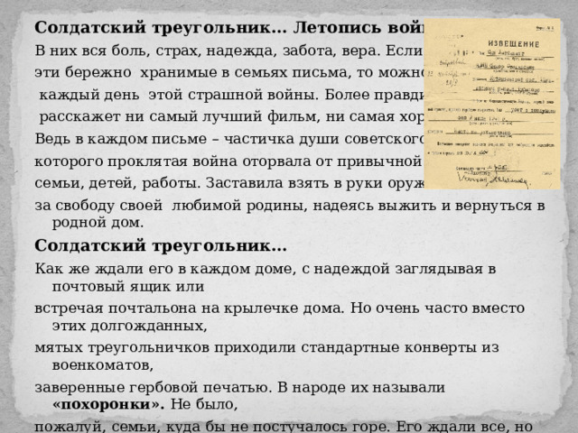 Солдатский треугольник… Летопись войны… В них вся боль, страх, надежда, забота, вера. Если собрать все эти бережно хранимые в семьях письма, то можно проследить  каждый день этой страшной войны. Более правдиво о ней не  расскажет ни самый лучший фильм, ни самая хорошая книга. Ведь в каждом письме – частичка души советского солдата, которого проклятая война оторвала от привычной жизни, от семьи, детей, работы. Заставила взять в руки оружие и биться за свободу своей любимой родины, надеясь выжить и вернуться в родной дом. Солдатский треугольник… Как же ждали его в каждом доме, с надеждой заглядывая в почтовый ящик или встречая почтальона на крылечке дома. Но очень часто вместо этих долгожданных, мятых треугольничков приходили стандартные конверты из военкоматов, заверенные гербовой печатью. В народе их называли «похоронки». Не было, пожалуй, семьи, куда бы не постучалось горе. Его ждали все, но оно всегда было внезапным и всегда очень личным, так как ставило последнюю точку в солдатской судьбе. 