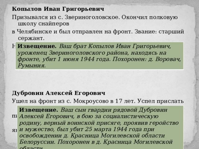 Копылов Иван Григорьевич Призывался из с. Звериноголовское. Окончил полковую школу снайперов в Челябинске и был отправлен на фронт. Звание: старший сержант. Награды: орден Красной Звезды, медали «За отвагу», «За боевые заслуги».  Дубровин Алексей Егорович Ушел на фронт из с. Мокроусово в 17 лет. Успел прислать домой лишь 2 письма-треугольника: одно из учебного пункта в Чебаркуле, второе – от 30 января 1944 года – с фронта. Извещение. Ваш брат Копылов Иван Григорьевич, уроженец Звериноголовского района, находясь на фронте, убит 1 июня 1944 года. Похоронен: д. Воровач, Румыния. Извещение. Ваш сын гвардии рядовой Дубровин Алексей Егорович, в бою за социалистическую родину, верный воинской присяге, проявив геройство и мужество, был убит 25 марта 1944 года при освобождении д. Красница Могилевской области Белоруссии. Похоронен в д. Красница Могилевской области. 