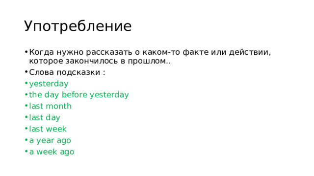 Употребление Когда нужно рассказать о каком-то факте или действии, которое закончилось в прошлом.. Слова подсказки : yesterday the day before yesterday last month last day last week a year ago a week ago 