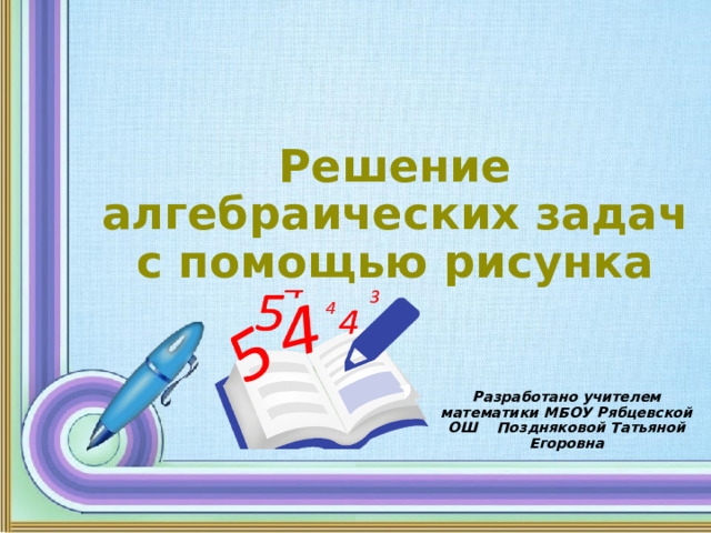 Решение алгебраических задач с помощью рисунка Разработано учителем математики МБОУ Рябцевской ОШ Поздняковой Татьяной Егоровна 