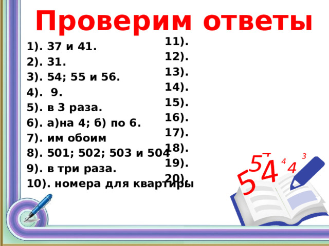 Проверим ответы 11). 12). 13). 14). 15). 16). 17). 18). 19). 20). 1). 37 и 41. 2). 31. 3). 54; 55 и 56. 4). 9. 5). в 3 раза. 6). а)на 4; б) по 6. 7). им обоим 8). 501; 502; 503 и 504 9). в три раза. 10). номера для квартиры 