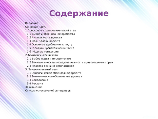 Содержание   Введение Основная часть 1.Поисково - исследовательский этап  1.1 Выбор и обоснование проблемы  1.2 Актуальность проекта  1.3 Цель задачи проекта  1.4 Основные требования к торту  1.5 История происхождения торта  1.6 Модные тенденции 2.Технологический этап  2.1 Выбор сырья и инструментов  2.2 Технологическая последовательность приготовления торта  2.3 Правила техники безопасности 3. Заключительный этап  3.1 Экологическое обоснование проекта  3.2 Экономическое обоснование проекта  3.3 Самооценка  3.4 Реклама Заключение Список используемой литературы   