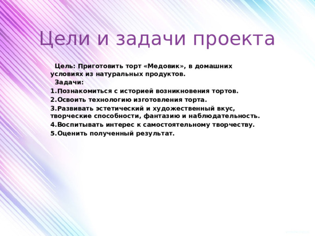 Цели и задачи проекта   Цель: Приготовить торт «Медовик», в домашних условиях из натуральных продуктов.  Задачи: 1.Познакомиться с историей возникновения тортов. 2.Освоить технологию изготовления торта. 3.Развивать эстетический и художественный вкус, творческие способности, фантазию и наблюдательность. 4.Воспитывать интерес к самостоятельному творчеству. 5.Оценить полученный результат.             