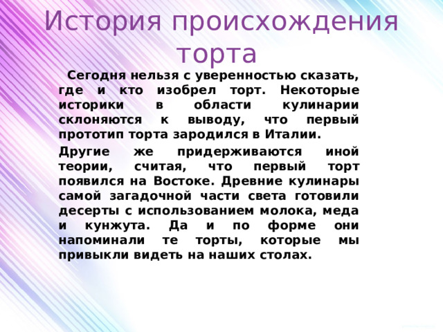 История происхождения торта  Сегодня нельзя с уверенностью сказать, где и кто изобрел торт. Некоторые историки в области кулинарии склоняются к выводу, что первый прототип торта зародился в Италии. Другие же придерживаются иной теории, считая, что первый торт появился на Востоке. Древние кулинары самой загадочной части света готовили десерты с использованием молока, меда и кунжута. Да и по форме они напоминали те торты, которые мы привыкли видеть на наших столах. 
