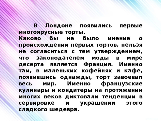  В Лондоне появились первые многоярусные торты. Каково бы не было мнение о происхождении первых тортов, нельзя не согласиться с тем утверждением, что законодателем моды в мире десерта является Франция. Именно там, в маленьких кофейнях и кафе, появившись однажды, торт завоевал весь мир. Именно французские кулинары и кондитеры на протяжении многих веков диктовали тенденции в сервировке и украшении этого сладкого шедевра. 