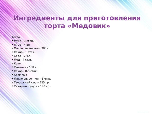 Ингредиенты для приготовления торта «Медовик»    Тесто: Мука - 3 стак. Яйцо - 4 шт Масло сливочное - 300 г Сахар - 1 стак. Сода - 2 ч.л. Мед - 4 ст.л. Крем: Сметана - 500 г Сахар - 0,5 стак. Крем чиз Масло сливочное – 175гр. Творожный сыр – 225 гр. Сахарная пудра – 185 гр.         