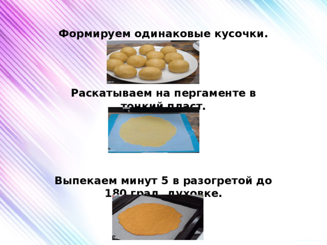 Формируем одинаковые кусочки.    Раскатываем на пергаменте в тонкий пласт.     Выпекаем минут 5 в разогретой до 180 град. духовке. 