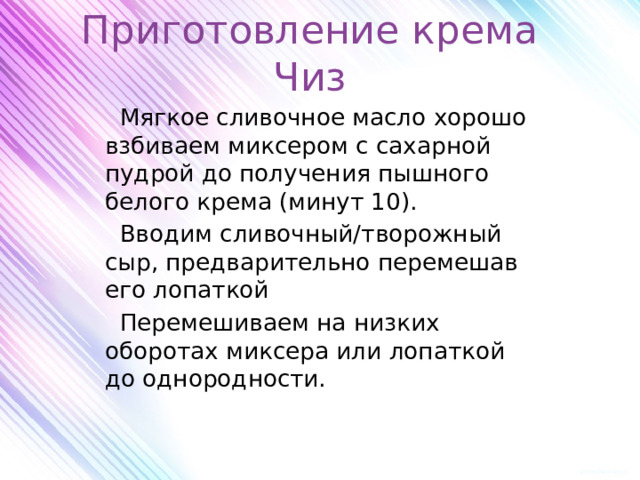 Приготовление крема Чиз  Мягкое сливочное масло хорошо взбиваем миксером с сахарной пудрой до получения пышного белого крема (минут 10).  Вводим сливочный/творожный сыр, предварительно перемешав его лопаткой  Перемешиваем на низких оборотах миксера или лопаткой до однородности. 