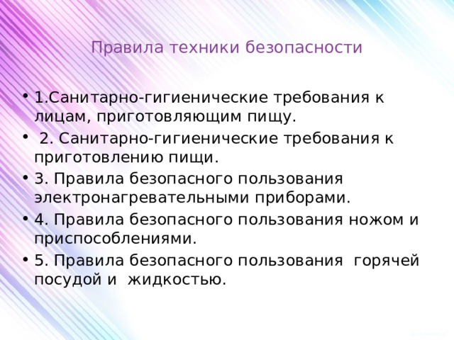 Правила техники безопасности   1.Санитарно-гигиенические требования к лицам, приготовляющим пищу.  2. Санитарно-гигиенические требования к приготовлению пищи. 3. Правила безопасного пользования электронагревательными приборами. 4. Правила безопасного пользования ножом и приспособлениями. 5. Правила безопасного пользования горячей посудой и жидкостью.   