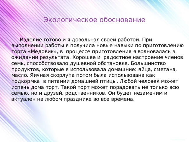 Экологическое обоснование    Изделие готово и я довольная своей работой. При выполнении работы я получила новые навыки по приготовлению торта «Медовик», в процессе приготовления я волновалась в ожидании результата. Хорошее и радостное настроение членов семь, способствовало душевной обстановке. Большинство продуктов, которые я использовала домашние: яйца, сметана, масло. Яичная скорлупа потом была использована как подкормка в питании домашней птицы. Любой человек может испечь дома торт. Такой торт может порадовать не только всю семью, но и друзей, родственников. Он будет незаменим и актуален на любом празднике во все времена.       